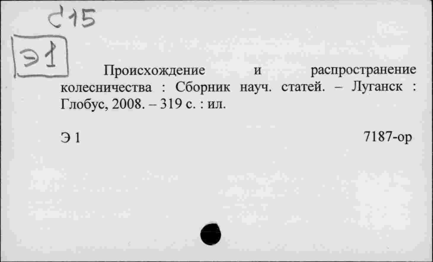 ﻿Происхождение и распространение колесничества : Сборник науч, статей. - Луганск : Глобус, 2008. - 319 с. : ил.
Э 1
7187-ор